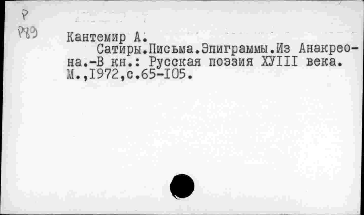 ﻿?
Кантемир А.
Сатиры.Письма.Эпиграммы.Из Анакреона.-В кн.: Русская поэзия ХУШ века. М.,1972,с.65-105.